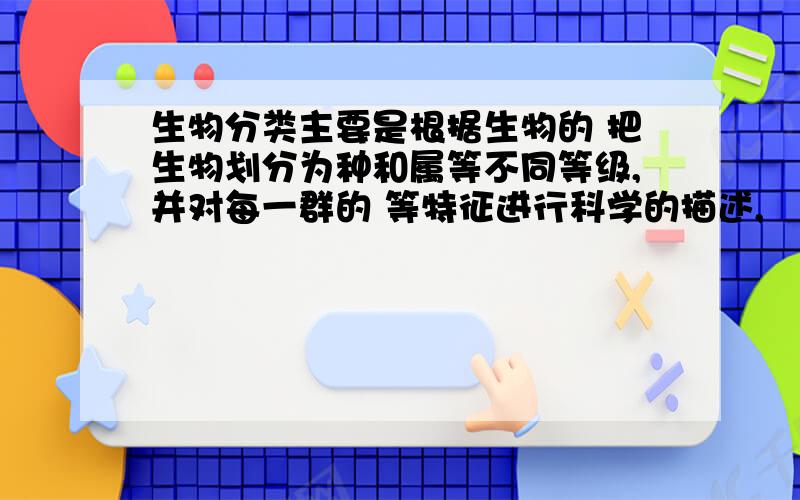 生物分类主要是根据生物的 把生物划分为种和属等不同等级,并对每一群的 等特征进行科学的描述,