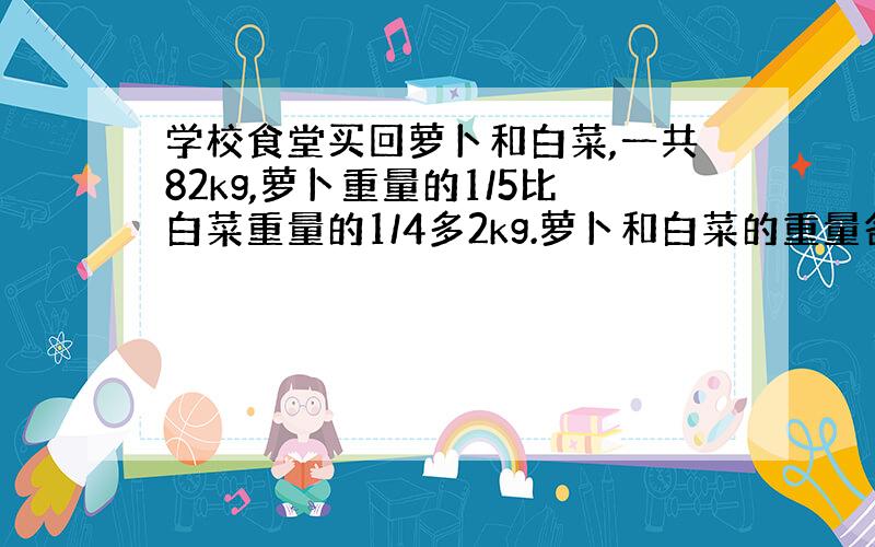 学校食堂买回萝卜和白菜,一共82kg,萝卜重量的1/5比白菜重量的1/4多2kg.萝卜和白菜的重量各是多少千克?