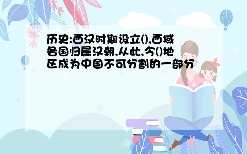 历史:西汉时期设立(),西域各国归属汉朝,从此,今()地区成为中国不可分割的一部分