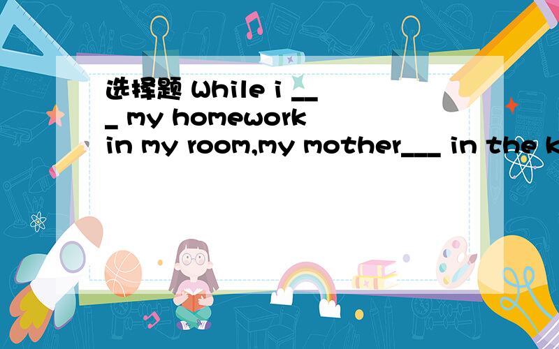 选择题 While i ___ my homework in my room,my mother___ in the k