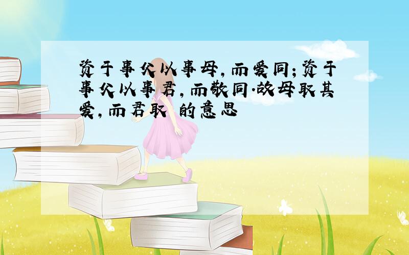 资于事父以事母,而爱同；资于事父以事君,而敬同.故母取其爱,而君取 的意思