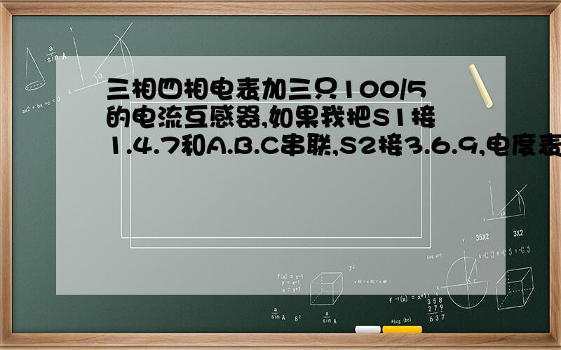 三相四相电表加三只100/5的电流互感器,如果我把S1接1.4.7和A.B.C串联,S2接3.6.9,电度表怎样计算