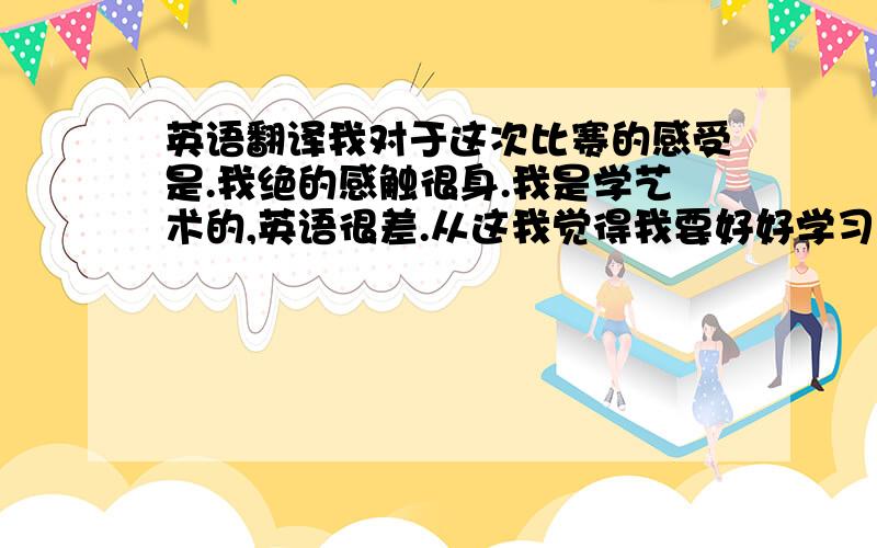 英语翻译我对于这次比赛的感受是.我绝的感触很身.我是学艺术的,英语很差.从这我觉得我要好好学习英语了.而且我得到了锻炼.