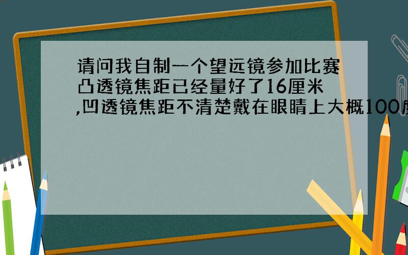 请问我自制一个望远镜参加比赛凸透镜焦距已经量好了16厘米,凹透镜焦距不清楚戴在眼睛上大概100度左它们两块镜片因该相距多