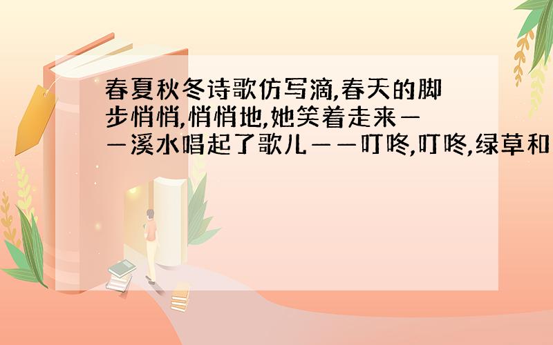 春夏秋冬诗歌仿写滴,春天的脚步悄悄,悄悄地,她笑着走来——溪水唱起了歌儿——叮咚,叮咚,绿草和鲜花赶来报道.夏天的脚步悄