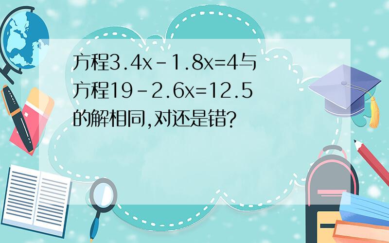 方程3.4x-1.8x=4与方程19-2.6x=12.5的解相同,对还是错?