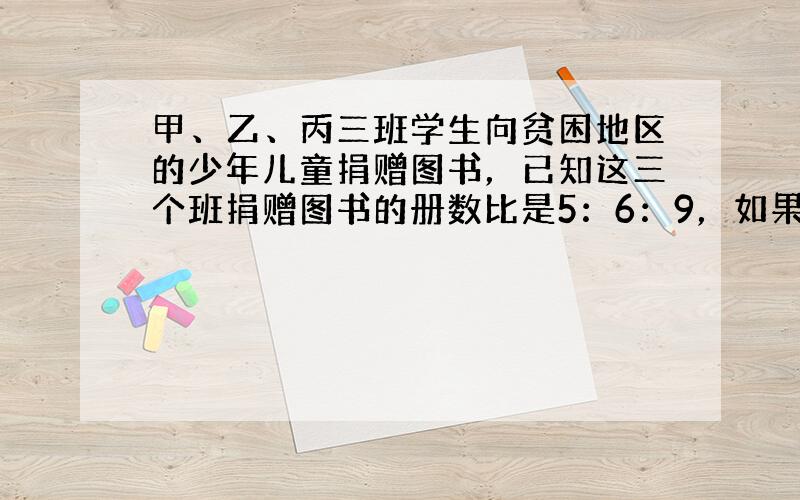 甲、乙、丙三班学生向贫困地区的少年儿童捐赠图书，已知这三个班捐赠图书的册数比是5：6：9，如果甲、丙两班捐书的册数的和比