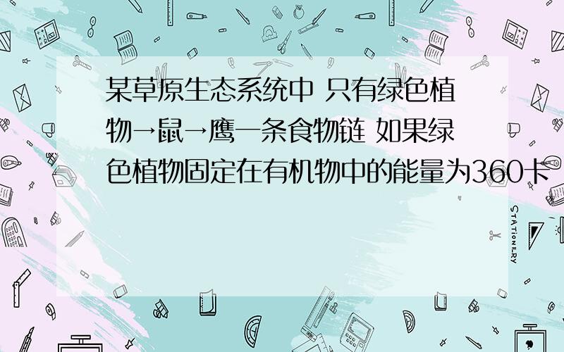 某草原生态系统中 只有绿色植物→鼠→鹰一条食物链 如果绿色植物固定在有机物中的能量为360卡