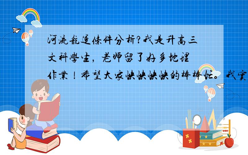 河流航运条件分析？我是升高三文科学生， 老师留了好多地理作业！希望大家快快快快的棒棒忙。我实在不会。希望是专业的答案。