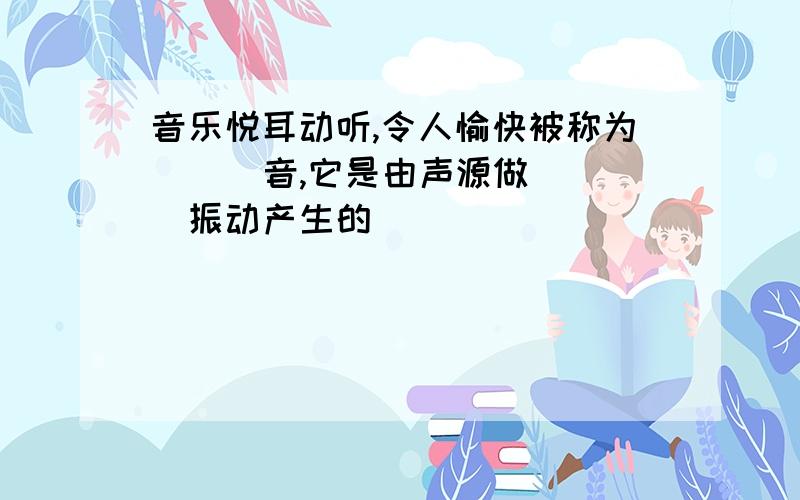 音乐悦耳动听,令人愉快被称为( ) 音,它是由声源做( )振动产生的