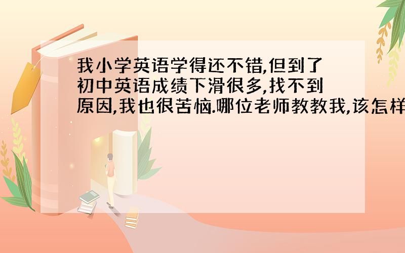 我小学英语学得还不错,但到了初中英语成绩下滑很多,找不到原因,我也很苦恼.哪位老师教教我,该怎样学