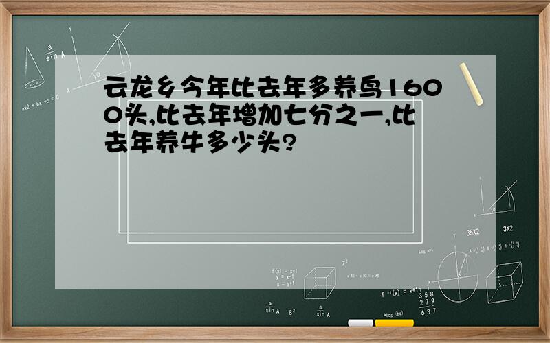 云龙乡今年比去年多养鸟1600头,比去年增加七分之一,比去年养牛多少头?