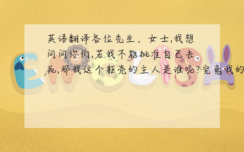 英语翻译各位先生、女士,我想问问你们,若我不能批准自己去死,那我这个躯壳的主人是谁呢?究竟我的生命是谁拥有呢