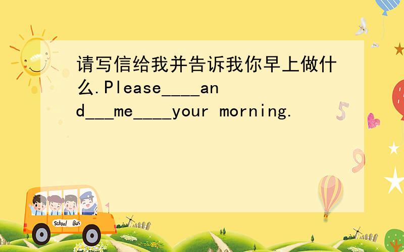 请写信给我并告诉我你早上做什么.Please____and___me____your morning.