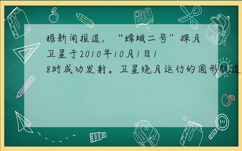 据新闻报道：“嫦娥二号”探月卫星于2010年10月1日18时成功发射。卫星绕月运行的圆形轨道距月球表面约为100km,用