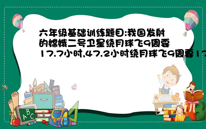 六年级基础训练题目:我国发射的嫦娥二号卫星绕月球飞9周要17.7小时,47.2小时绕月球飞9周要17.7小时,47.2小