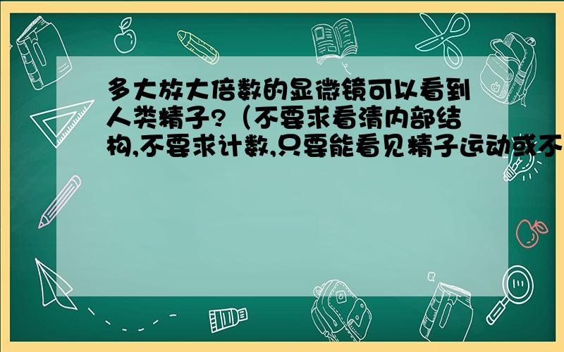 多大放大倍数的显微镜可以看到人类精子?（不要求看清内部结构,不要求计数,只要能看见精子运动或不动就可以）