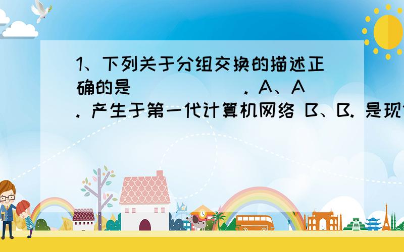 1、下列关于分组交换的描述正确的是＿＿＿＿＿＿. A、A. 产生于第一代计算机网络 B、B. 是现代计算机网络