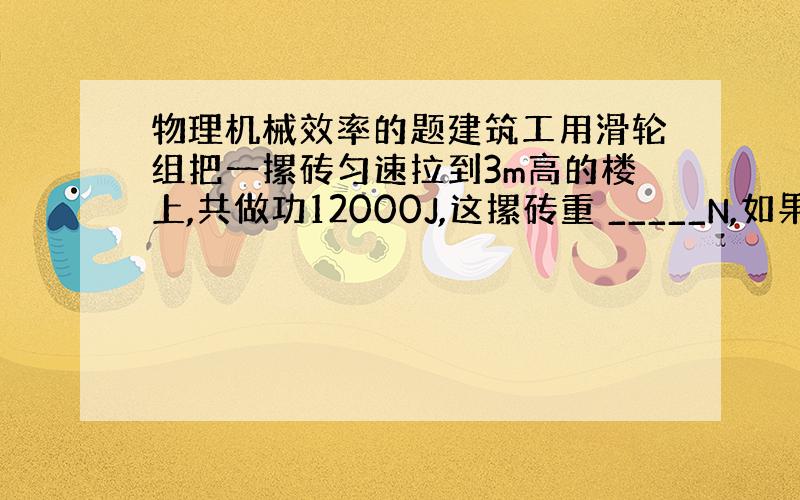 物理机械效率的题建筑工用滑轮组把一摞砖匀速拉到3m高的楼上,共做功12000J,这摞砖重 _____N,如果滑轮组的机械