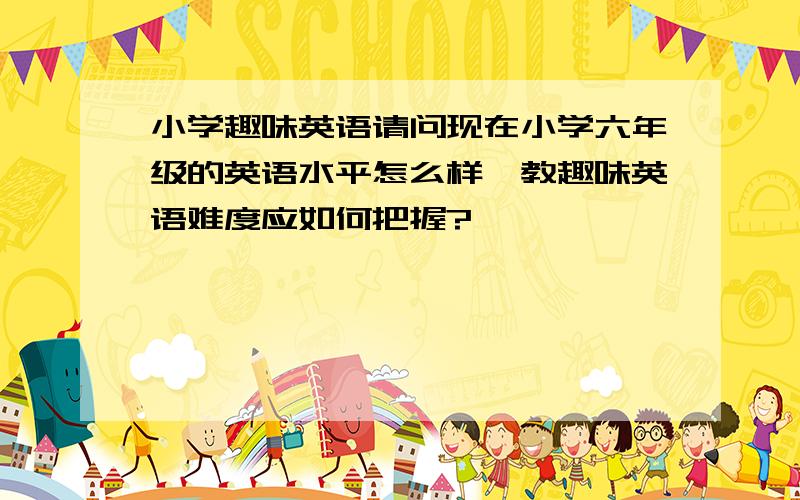 小学趣味英语请问现在小学六年级的英语水平怎么样,教趣味英语难度应如何把握?