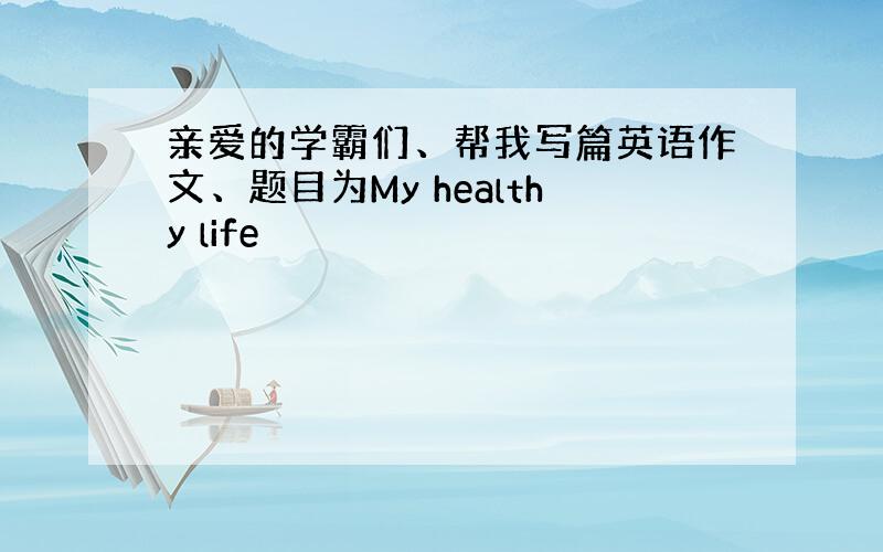 亲爱的学霸们、帮我写篇英语作文、题目为My healthy life