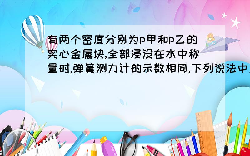 有两个密度分别为p甲和p乙的实心金属块,全部浸没在水中称量时,弹簧测力计的示数相同,下列说法中正确是