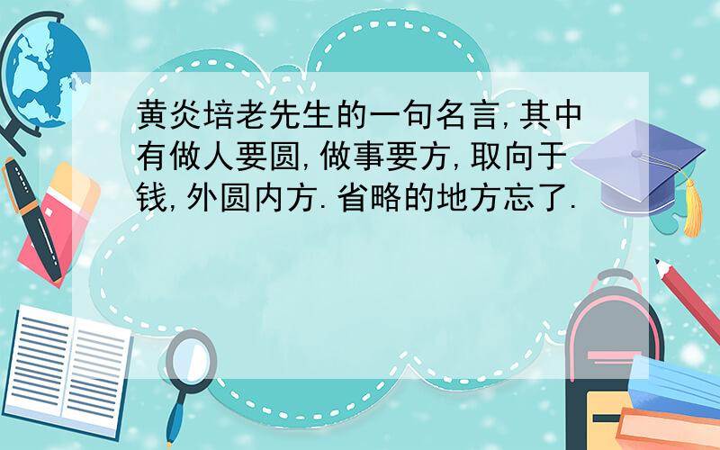 黄炎培老先生的一句名言,其中有做人要圆,做事要方,取向于钱,外圆内方.省略的地方忘了.