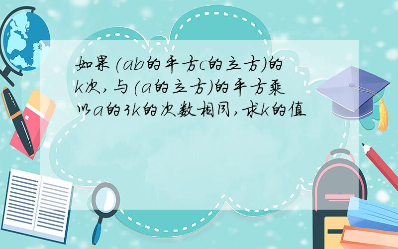 如果(ab的平方c的立方)的k次,与(a的立方)的平方乘以a的3k的次数相同,求k的值