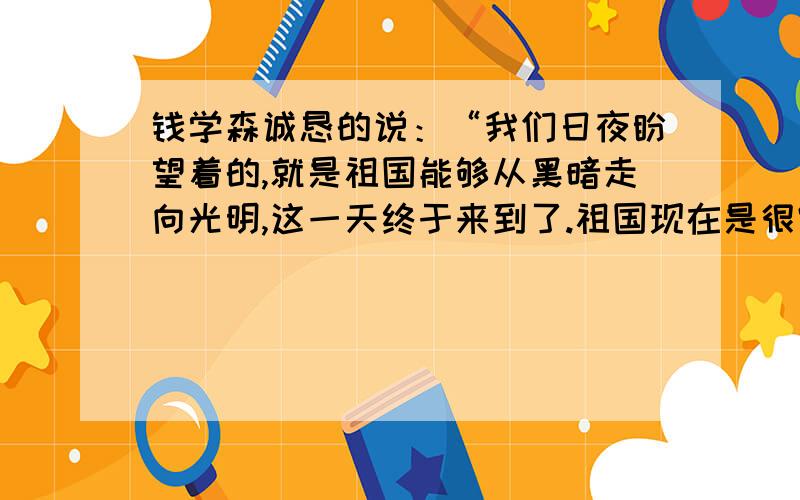 钱学森诚恳的说：“我们日夜盼望着的,就是祖国能够从黑暗走向光明,这一天终于来到了.祖国现在是很穷,但是需要我们大家——祖