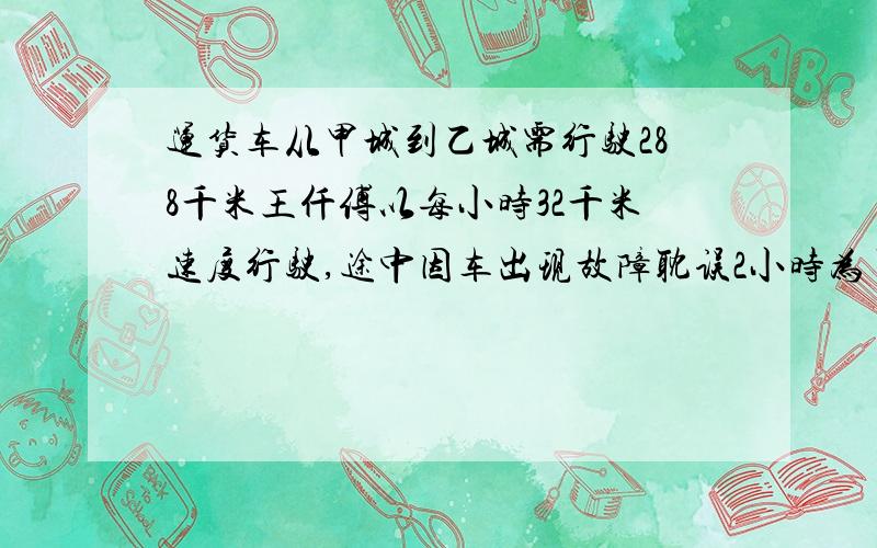 运货车从甲城到乙城需行驶288千米王仟傅以每小时32千米速度行驶,途中因车出现故障耽误2小时为了按时到达乙城他必须把以后