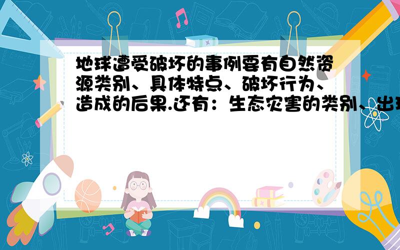 地球遭受破坏的事例要有自然资源类别、具体特点、破坏行为、造成的后果.还有：生态灾害的类别、出现的年份、出现的区域、造成的