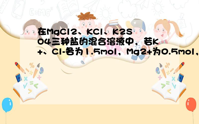 在MgCl2、KCl、K2SO4三种盐的混合溶液中，若K+、Cl-各为1.5mol，Mg2+为0.5mol，则SO42-