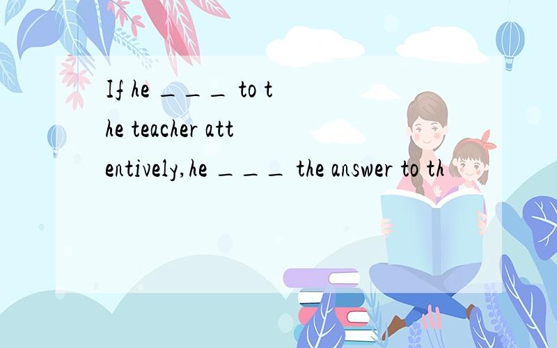 If he ___ to the teacher attentively,he ___ the answer to th