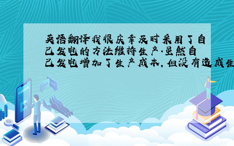 英语翻译我很庆幸及时采用了自己发电的方法维持生产.虽然自己发电增加了生产成本,但没有造成生产延误还是值得的.