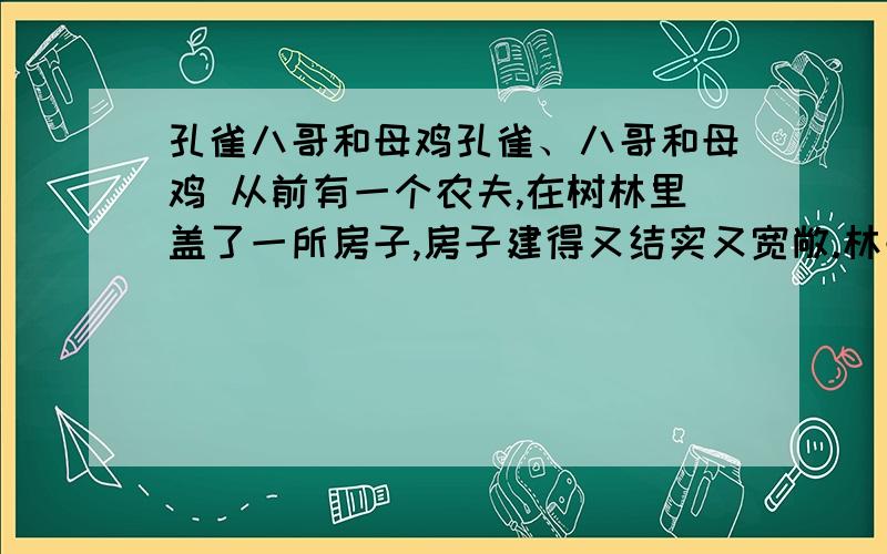 孔雀八哥和母鸡孔雀、八哥和母鸡 从前有一个农夫,在树林里盖了一所房子,房子建得又结实又宽敞.林子里的小鸟都希望搬进这所房