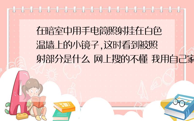 在暗室中用手电筒照射挂在白色温墙上的小镜子,这时看到被照射部分是什么 网上搜的不懂 我用自己家的玻璃