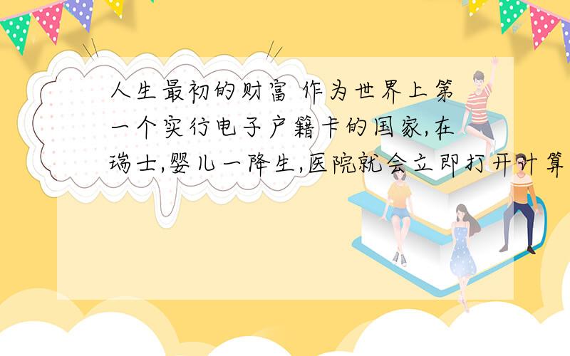 人生最初的财富 作为世界上第一个实行电子户籍卡的国家,在瑞士,婴儿一降生,医院就会立即打开计算机,通过户籍网络查看他（她