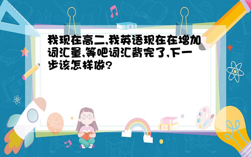 我现在高二,我英语现在在增加词汇量,等吧词汇背完了,下一步该怎样做?