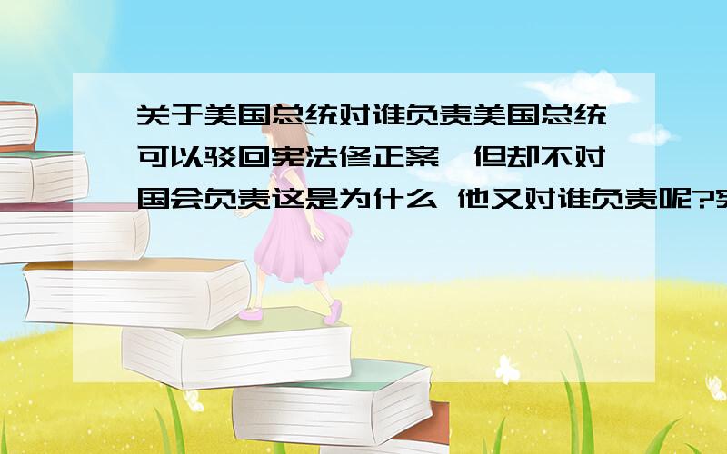 关于美国总统对谁负责美国总统可以驳回宪法修正案,但却不对国会负责这是为什么 他又对谁负责呢?宪法还是美国公民要 准确答案