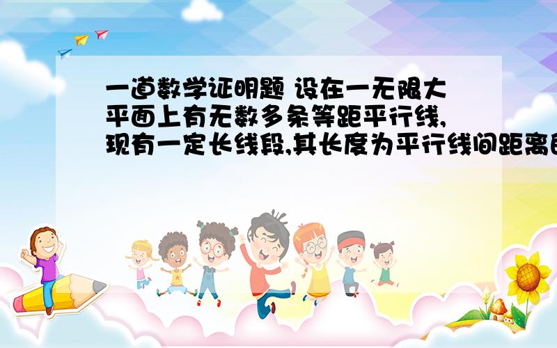 一道数学证明题 设在一无限大平面上有无数多条等距平行线,现有一定长线段,其长度为平行线间距离的一半,试证明,若将此线段随