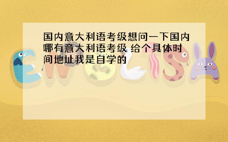 国内意大利语考级想问一下国内哪有意大利语考级 给个具体时间地址我是自学的