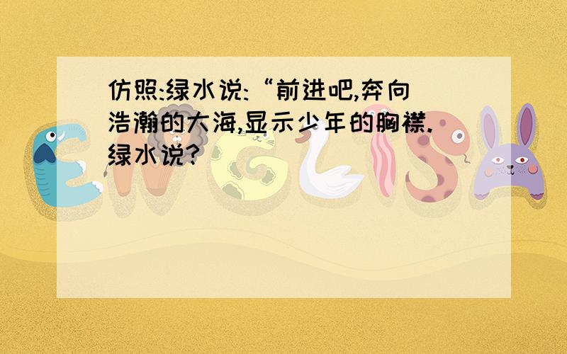 仿照:绿水说:“前进吧,奔向浩瀚的大海,显示少年的胸襟.绿水说?