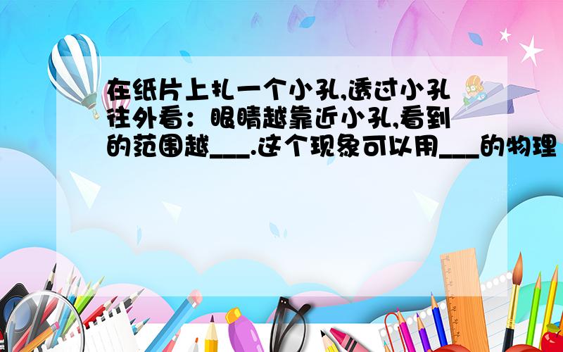 在纸片上扎一个小孔,透过小孔往外看：眼睛越靠近小孔,看到的范围越___.这个现象可以用___的物理