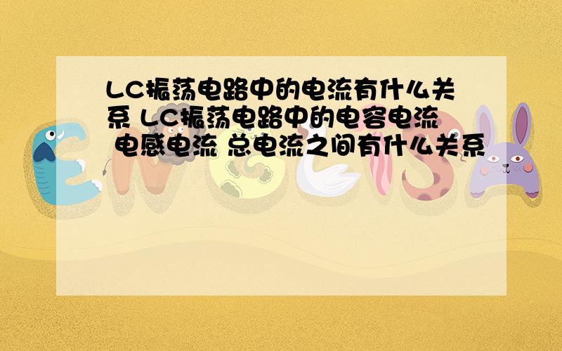 LC振荡电路中的电流有什么关系 LC振荡电路中的电容电流 电感电流 总电流之间有什么关系