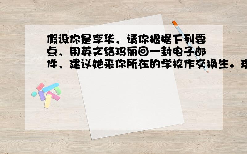 假设你是李华，请你根据下列要点，用英文给玛丽回一封电子邮件，建议她来你所在的学校作交换生。理由是：1．你校每年都接纳交换