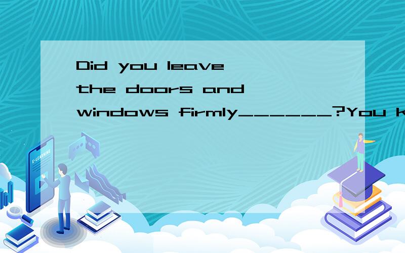 Did you leave the doors and windows firmly______?You know th