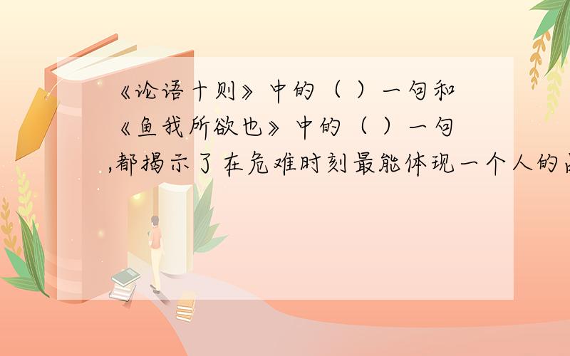 《论语十则》中的（ ）一句和《鱼我所欲也》中的（ ）一句,都揭示了在危难时刻最能体现一个人的品德和贞