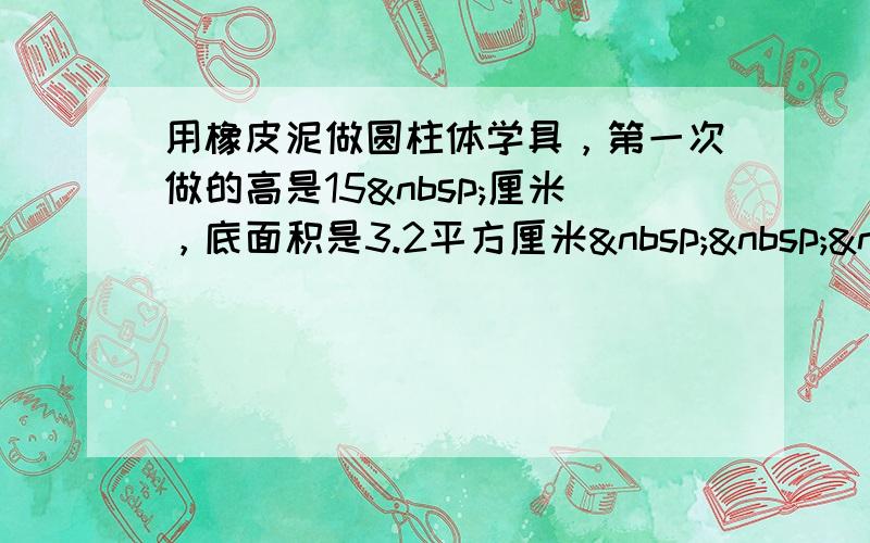 用橡皮泥做圆柱体学具，第一次做的高是15 厘米，底面积是3.2平方厘米   需一