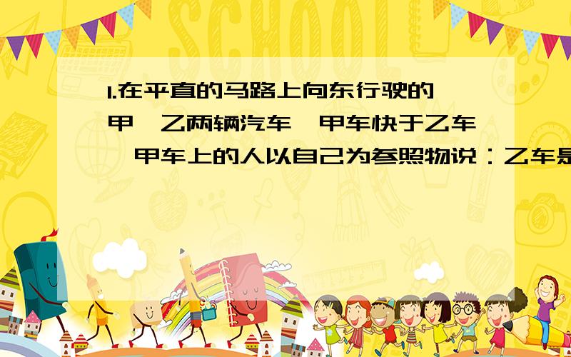 1.在平直的马路上向东行驶的甲、乙两辆汽车,甲车快于乙车,甲车上的人以自己为参照物说：乙车是_____的,方向向____