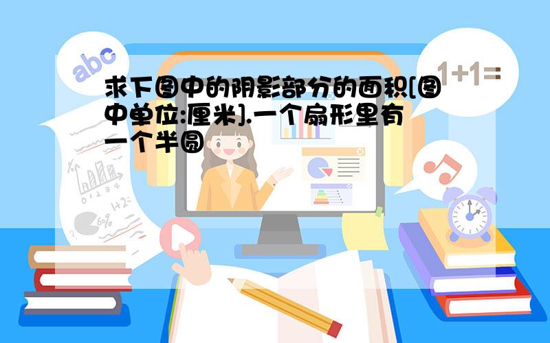 求下图中的阴影部分的面积[图中单位:厘米].一个扇形里有一个半圆